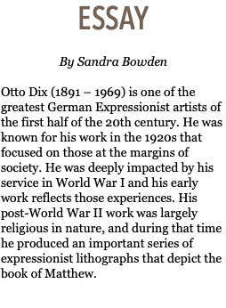 ESSAY  By Sandra Bowden Otto Dix (1891 – 1969) is one of the greatest German Expressionist artists of the first half of the 20th century. He was known for his work in the 1920s that focused on those at the margins of society. He was deeply impacted by his service in World War I and his early work reflects those experiences. His post-World War II work was largely religious in nature, and during that time he produced an important series of expressionist lithographs that depict the book of Matthew. 